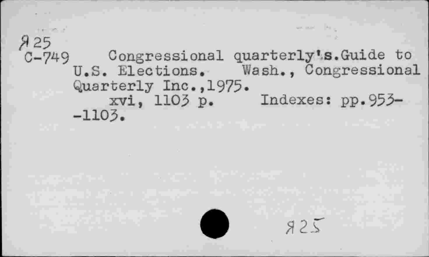 ﻿z^25
C-749 Congressional quarterly*s.Guide to U.S. Elections. Wash., Congressional Quarterly Inc.,1975»
xvi, 110,5 p. Indexes: pp.955--1105.